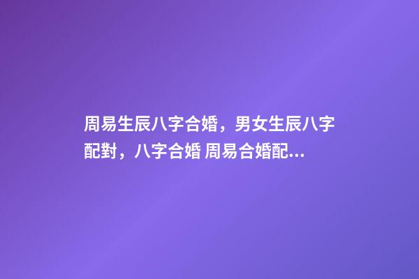 周易生辰八字合婚，男女生辰八字配對，八字合婚 周易合婚配對，男女生辰八字配對，八字合婚-第1張-觀點-玄機派